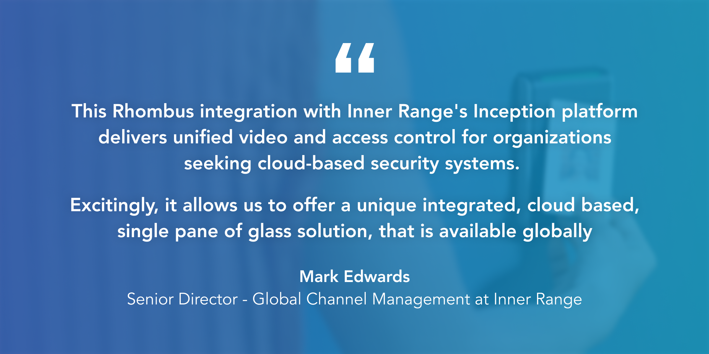 "This Rhombus integration with Inner Range's Inception platform delivers unified video and access control for organizations seeking cloud-based security systems. Excitingly, it allows us to offer a unique integrated, cloud based, single pane of glass solution, that is available globally" said Mark Edwards, Senior Director - Global Channel Management at Inner Range. 